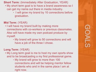 GOALS
Short Term: (Immediately After Graduation, YEAR)
• My short term goal is to have a brand awareness so I
can get my name out there in media industry.
‣ I will grow my brand by 10 connections before
graduation.
Mid Term: (YEAR)
• I will have my brand built by making more
connections with co-workers or previous classmates.
Also will have made my own podcast produce by
myself.
‣ My brand will grow to 50 connections and will
have a job of the three I chose.
Long Term: (YEAR)
• My Long term goal is me to host my own sports show
and to be broadcasting a my first professional game.
‣ My brand will grow to more than 100
connections and will be helping mentor fellow
students who and in the same place I am at
right now.
 
