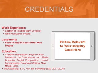 CREDENTIALS
Work Experience:
• Captain of Football team (2 years)
• Web Production 4 years
Education:
• Creative Presentation, Psych of Play,
Business in the Entertainment and Media
Industries, English Composition 1, Intro to
Sportscasting, Broadcast Writing, New
Media Tools.
• Sportscasting, B.S., Full Sail University (Exp. 2021-2024)
Leadership
• Head Football Coach of Pee Wee
League
Picture Relevant
to Your Industry
Goes Here
 