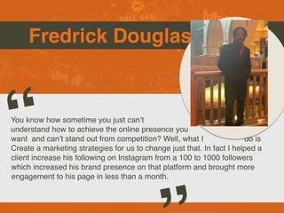 Fredrick Douglas
You know how sometime you just can’t
understand how to achieve the online presence you
want and can’t stand out from competition? Well, what I do is
Create a marketing strategies for us to change just that. In fact I helped a
client increase his following on Instagram from a 100 to 1000 followers
which increased his brand presence on that platform and brought more
engagement to his page in less than a month.
“
 