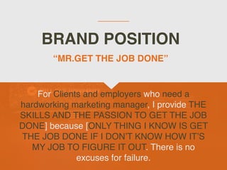 BRAND POSITION
For Clients and employers who need a
hardworking marketing manager, I provide THE
SKILLS AND THE PASSION TO GET THE JOB
DONE] because [ONLY THING I KNOW IS GET
THE JOB DONE IF I DON’T KNOW HOW IT’S
MY JOB TO FIGURE IT OUT. There is no
excuses for failure.
“MR.GET THE JOB DONE”
 