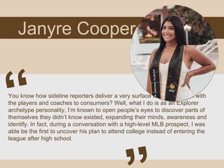 Janyre Cooper
You know how sideline reporters deliver a very surface level interaction with
the players and coaches to consumers? Well, what I do is as an Explorer
archetype personality, I’m known to open people’s eyes to discover parts of
themselves they didn’t know existed, expanding their minds, awareness and
identify. In fact, during a conversation with a high-level MLB prospect, I was
able be the first to uncover his plan to attend college instead of entering the
league after high school.
 