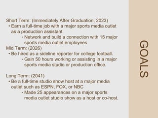 GOALS
Short Term: (Immediately After Graduation, 2023)
• Earn a full-time job with a major sports media outlet
as a production assistant.
‣ Network and build a connection with 15 major
sports media outlet employees
Mid Term: (2026)
• Be hired as a sideline reporter for college football.
‣ Gain 50 hours working or assisting in a major
sports media studio or production office.
Long Term: (2041)
• Be a full-time studio show host at a major media
outlet such as ESPN, FOX, or NBC
‣ Made 25 appearances on a major sports
media outlet studio show as a host or co-host.
 