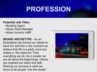 PROFESSION
Potential Job Titles:
• Booking Agent
• Music Artist Manager
• Music Industry A&R
BRAND ARCHETYPE - As an
Entertainer we remind our clients to
have fun and live in the moment we
believe that life is a party once you
realize it. We inject fun Tinto
everything we do. As a creator we
are all about the beginnings. Others
are inspired our talent and skill.
Sharing our process is what we
know to let people “into the studio”
Picture Relevant
to Your Industry
Goes Here
 
