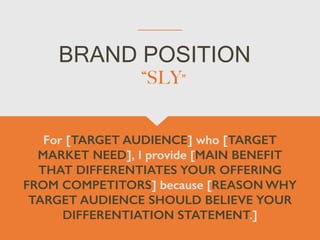 BRAND POSITION
For [TARGET AUDIENCE] who [TARGET
MARKET NEED], I provide [MAIN BENEFIT
THAT DIFFERENTIATES YOUR OFFERING
FROM COMPETITORS] because [REASON WHY
TARGET AUDIENCE SHOULD BELIEVE YOUR
DIFFERENTIATION STATEMENT.]
“SLY”
 