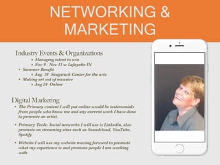 NETWORKING &
MARKETING
Industry Events & Organizations


‣ Managing talent to win


‣ Nov 9 - Nov 11 w Lafayette IN


• Summer Bene
fi
t


‣ Aug. 28 Saugatuck Center for the arts


• Making art out of invasive


‣ Aug 24 Online
Digital Marketing


• The Primary content I will put online would be testimonials
from people who know me and any current work I have done
to promote an artist.


• Primary Tools: Social networks I will use is Linkedin, also
promote on streaming sites such as Soundcloud, YouTube,
Spotify


• Website:I will use my website moving forward to promote
what my experience is and promote people I am working
with
 