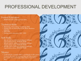 PROFESSIONAL DEVELOPMENT
Mentor


• I will look for a mentor that is working for in the career
I want to be a part of someone that can help me get a
foot in the door eventually when I have more know
how.
Formal Education


• BSMB 2022 BS in Management 2024.
Technical Skills


• Marketing, Networking, Socializing 2022


• Getting into an internship in the Music Business
industry


• 2022-2024


• Getting more education 2022 - 2024
Soft Skills


• Speci
fi
c task to address a technical skill gap -
organization name, MONTH YEAR


• Speci
fi
c task to address a technical skill gap -
organization name, MONTH YEAR


• Speci
fi
c task to address a technical skill gap -
organization name, MONTH YEAR
 