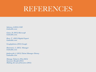 REFERENCES
Salome, J (2021) CSM


LinkedIn.com


Gates, B. (2021) Microsoft


LinkedIn.com


Ross, T. (2021) Digital Expert


LinkedIn.com


Googlephotos (2021) Google


Hammric, L. (2021) Manager


LinkedIn.com


Jankowski, J. (2021) Talent Manager Disney


LinkedIn.com


Manage Talent to Win (2021)


Summer Bene
fi
t (2021)


Making Art out of Invasive (2021)
 