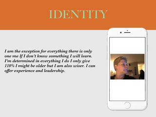 I am the exception for everything there is only
one me If I don’t know something I will learn.
I’m determined in everything I do I only give
110% I might be older but I am also wiser. I can
offer experience and leadership.
IDENTITY
Picture of You
Goes Here
 