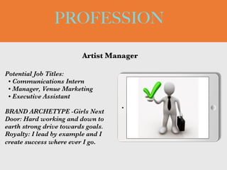 PROFESSION
Potential Job Titles:


• Communications Intern


• Manager, Venue Marketing


• Executive Assistant


BRAND ARCHETYPE -Girls Next
Door: Hard working and down to
earth strong drive towards goals.
Royalty: I lead by example and I
create success where ever I go.
Artist Manager
Picture Relevant
to Your Industry
Goes Here
 