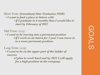 GOALS
Short Term: (Immediately After Graduation,YEAR)


• I want to
fi
nd a place to Intern with


‣If I graduate in 6 months then I would like to
start by February of 2022


Mid Term: (2023)


• I want to be moving into a permeant position


‣If I work as an intern for 1 year I can move in
to a more permeant position.


Long Term: (2025)


• I want to be on the upper part of the ladder of
success


‣I plan to work hard and by 2025 I will apply
for a high position in the company.
 