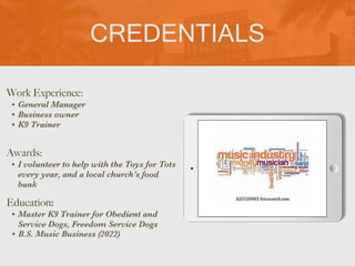 CREDENTIALS
Work Experience:


• General Manager


• Business owner


• K9 Trainer
Education:


• Master K9 Trainer for Obedient and
Service Dogs, Freedom Service Dogs
• B.S. Music Business (2022)
Awards:


• I volunteer to help with the Toys for Tots
every year, and a local church’s food
bank
Picture Relevant
to Your Industry
Goes Here
 