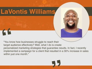 LaVontis Williams
"You know how businesses struggle to reach their
target audience effectively? Well, what I do is create
personalized marketing strategies that guarantee results. In fact, I recently
implemented a campaign for a client that resulted in a 30% increase in sales
within just one month."
“
 