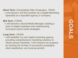 GOALS
Short Term: (Immediately After Graduation, YEAR)
• I will secure a full-time position as a Digital Marketing
Specialist at a reputable agency or company.
Mid Term: (YEAR)
• I will become a Social Media Manager, leading a
team of digital marketers and implementing
innovative social media strategies.
Long Term: (YEAR)
• I will establish my own digital marketing agency,
providing comprehensive marketing solutions to
clients across industries. I will measure my progress
by tracking the number of successful campaigns,
client satisfaction, and revenue growth.
 