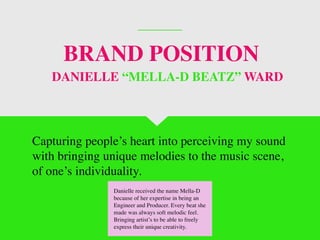 BRAND POSITION
Capturing people’s heart into perceiving my sound
with bringing unique melodies to the music scene,
of one’s individuality.
DANIELLE “MELLA-D BEATZ” WARD
Danielle received the name Mella-D
because of her expertise in being an
Engineer and Producer. Every beat she
made was always soft melodic feel.
Bringing artist’s to be able to freely
express their unique creativity.
 