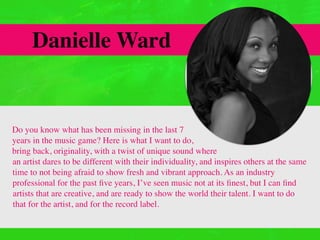 Danielle Ward
Do you know what has been missing in the last 7
years in the music game? Here is what I want to do,
bring back, originality, with a twist of unique sound where
an artist dares to be different with their individuality, and inspires others at the same
time to not being afraid to show fresh and vibrant approach. As an industry
professional for the past ﬁve years, I’ve seen music not at its ﬁnest, but I can ﬁnd
artists that are creative, and are ready to show the world their talent. I want to do
that for the artist, and for the record label.
 