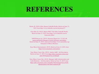 REFERENCES
Hamm, R. (2019). Riley Hamm LinkedIn Proﬁle. Retrieved June 23,
2019, from https://www.linkedin.com/in/rileyhamm27/
Chevallier, B. (2019). Bianca”Bibi” Chevallier LinkedIn Proﬁle.
Retrieved June 23, 2019, from https://www.linkedin.com/in/
biancachevallier/
ONETOnLine.org. (2019). Summary Report for: 13-1011.00
Agents and Business Managers of Artists, Performers, and Athletes.
Retrieved June 23, 2019, retrieved from https://www.onetonline.org/
ﬁnd/quick?s=Music+Business
Sony Music Entertainment. (2019). Retrieved June 23, 2019, from
https://www.sonymusic.com/careers/
Sony Music Career Site. (2019). Analyst A&R - Job Description.
Retrieved June 23, 2019, from https://jobs-sonymusic.icims.com/
jobs/7879/analyst%2c-a%26r/job
Sony Music Career Site. (2019). Manager A&R Administration and
Label Relations - Job Description. Retrieved June 23, 2019, from
https://jobs-sonymusic.icims.com/jobs/7442/manager%2c-a%26r-
administration-and-label-relations/job
 