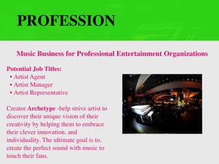 PROFESSION
Potential Job Titles:
• Artist Agent
• Artist Manager
• Artist Representative
Creator Archetype -help strive artist to
discover their unique vision of their
creativity by helping them to embrace
their clever innovation, and
individuality. The ultimate goal is to,
create the perfect sound with music to
touch their fans.
Music Business for Professional Entertainment Organizations
 