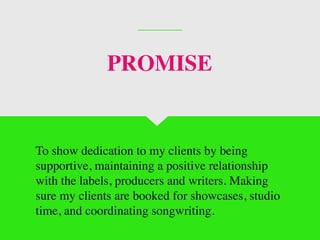 To show dedication to my clients by being
supportive, maintaining a positive relationship
with the labels, producers and writers. Making
sure my clients are booked for showcases, studio
time, and coordinating songwriting.
PROMISE
 