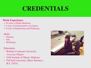 CREDENTIALS
Work Experience:
• 10 years of Public Relations
• 5 years of Administrative Assistance
• 4 years of Engineering and Producing
Skills:
• Protools
• SSL
• Berhringer
Education:
• Bethune Cookman University,
Associates Degree
• SAE Institute of Miami, Diploma
• Full Sail University, Music Business,
B.S. (2021)
 
