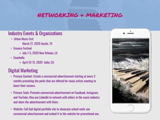 NETWORKING & MARKETING
Industry Events & Organizations
• Urban Music Fest
March 27, 2020 Austin, TX
• Essence Festival
‣ July 1-5, 2020 New Orleans, LA
• Coachella
‣ April 10-12, 2020 Indio, CA
Digital Marketing
• Primary Content: Create a commercial advertisement starting at every 3
months promoting the perks that are offered for music artists wanting to
boost their careers.
• Primary Tools: Promote commercial advertisement on Facebook, Instagram,
and YouTube; Also use LinkedIn to network with others in the music industry
and share the advertisement with them.
• Website: Full Sail digital portfolio site to showcase school work; use
commercial advertisement and embed it to the website for promotional use.
 