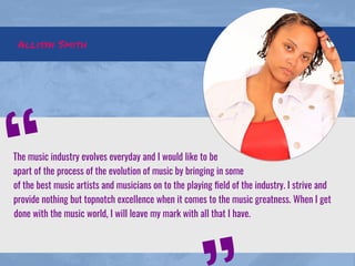 Allisyn Smith
The music industry evolves everyday and I would like to be
apart of the process of the evolution of music by bringing in some
of the best music artists and musicians on to the playing ﬁeld of the industry. I strive and
provide nothing but topnotch excellence when it comes to the music greatness. When I get
done with the music world, I will leave my mark with all that I have.
“
 