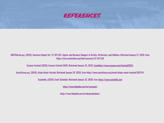 REFERENCES
ONETOnLine.org. (2020). Summary Report for: 13-1011.00- Agents and Business Mangers of Artists, Performers, and Athletes. Retrieved January 21, 2020, from
https://www.onetonline.org/link/summary/13-1011.00
Essence Festival (2020). Essence Festival 2020. Retrieved January 25, 2020, fromhttps://www.essence.com/festival2020/
AustinTexas.org. (2020). Urban Music Festival. Retrieved January 25, 2020, from https://www.austintexas.org/event/urban-music-festival/350774/
Coachella. (2020). Event Schedule. Retrieved January 25, 2020, from https://www.coachella.com
https://www.linkedin.com/in/sarasano/
https://www.linkedin.com/in/alexambeckner/
 