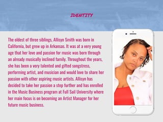 The oldest of three siblings, Allisyn Smith was born in
California, but grew up in Arkansas. It was at a very young
age that her love and passion for music was born through
an already musically inclined family. Throughout the years,
she has been a very talented and gifted songstress,
performing artist, and musician and would love to share her
passion with other aspiring music artists. Allisyn has
decided to take her passion a step further and has enrolled
in the Music Business program at Full Sail University where
her main focus is on becoming an Artist Manager for her
future music business.
IDENTITY
 