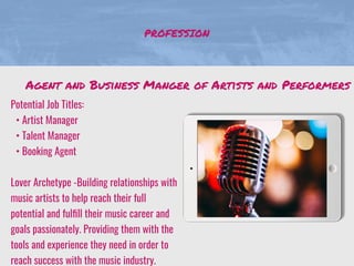 PROFESSION
Potential Job Titles:
• Artist Manager
• Talent Manager
• Booking Agent
Lover Archetype -Building relationships with
music artists to help reach their full
potential and fulﬁll their music career and
goals passionately. Providing them with the
tools and experience they need in order to
reach success with the music industry.
Agent and Business Manger of Artists and Performers
 