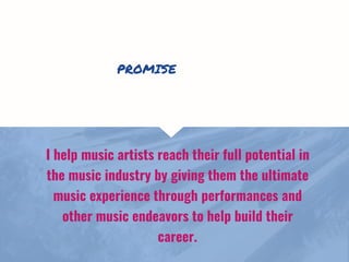 I help music artists reach their full potential in
the music industry by giving them the ultimate
music experience through performances and
other music endeavors to help build their
career.
PROMISE
 