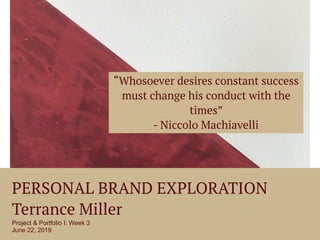 PERSONAL BRAND EXPLORATION
Terrance Miller
Project & Portfolio I: Week 3
June 22, 2019
“Whosoever desires constant success
must change his conduct with the
times”
- Niccolo Machiavelli
 