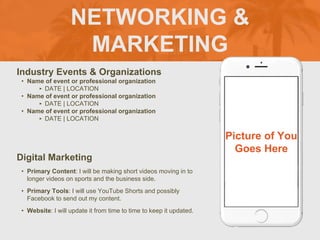 NETWORKING &
MARKETING
Industry Events & Organizations
? Name of event or professional organization
? DATE | LOCATION
? Name of event or professional organization
? DATE | LOCATION
? Name of event or professional organization
? DATE | LOCATION
Digital Marketing
? Primary Content: I will be making short videos moving in to
longer videos on sports and the business side.
? Primary Tools: I will use YouTube Shorts and possibly
Facebook to send out my content.
? Website: I will update it from time to time to keep it updated.
Picture of You
Goes Here
 