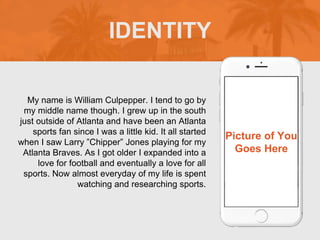 My name is William Culpepper. I tend to go by
my middle name though. I grew up in the south
just outside of Atlanta and have been an Atlanta
sports fan since I was a little kid. It all started
when I saw Larry Chipper Jones playing for my
Atlanta Braves. As I got older I expanded into a
love for football and eventually a love for all
sports. Now almost everyday of my life is spent
watching and researching sports.
IDENTITY
Picture of You
Goes Here
 