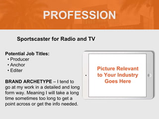 PROFESSION
Potential Job Titles:
? Producer
? Anchor
? Editer
BRAND ARCHETYPE C I tend to
go at my work in a detailed and long
form way. Meaning I will take a long
time sometimes too long to get a
point across or get the info needed.
Sportscaster for Radio and TV
Picture Relevant
to Your Industry
Goes Here
 