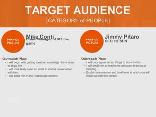 [CATEGORY of PEOPLE]
TARGET AUDIENCE
Mike Conti
Outreach Plan:
? I will begin with getting together somethigs I have done
to show him
? I will most likely send an email to start a conversation
with him.
? I will email him in the next couple months
PROFILE
PICTURE
Brand Manager of 929 the
game
Jimmy Pitaro
Outreach Plan:
? I will once again set up things to show to him.
? I will email him or maybe his assistant to set up a
meeting
? Explain one manner and timeframe in which you will
follow up with this person.
PROFILE
PICTURE
CEO at ESPN
PROFILE
PICTURE
 