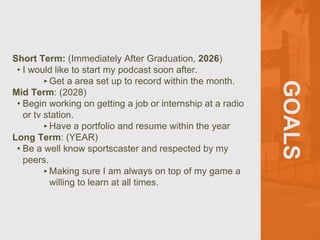 GOALS
Short Term: (Immediately After Graduation, 2026)
? I would like to start my podcast soon after.
?Get a area set up to record within the month.
Mid Term: (2028)
? Begin working on getting a job or internship at a radio
or tv station.
?Have a portfolio and resume within the year
Long Term: (YEAR)
? Be a well know sportscaster and respected by my
peers.
?Making sure I am always on top of my game a
willing to learn at all times.
 
