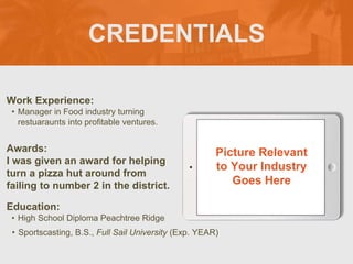 CREDENTIALS
Work Experience:
? Manager in Food industry turning
restuaraunts into profitable ventures.
Education:
? High School Diploma Peachtree Ridge
? Sportscasting, B.S., Full Sail University (Exp. YEAR)
Awards:
I was given an award for helping
turn a pizza hut around from
failing to number 2 in the district.
Picture Relevant
to Your Industry
Goes Here
 