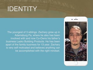 The youngest of 3 siblings. Zachary grew up in
Adamsburg Pa, where he also has been
involved with and now Co-Owns his father’s
business Lasko Building Products. He has been
apart of the family business for 13 year. Zachary
is very self motivated and believes anything can
be accomplished with the right mindset.
IDENTITY
 