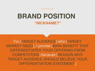 BRAND POSITION
For [TARGET AUDIENCE] who [TARGET
MARKET NEED], I provide [MAIN BENEFIT THAT
DIFFERENTIATES YOUR OFFERING FROM
COMPETITORS] because [REASON WHY
TARGET AUDIENCE SHOULD BELIEVE YOUR
DIFFERENTIATION STATEMENT.]
“NICKNAME?”
 