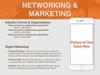 NETWORKING &
MARKETING
Industry Events & Organizations
• Name of event or professional organization
‣ DATE | LOCATION
• Name of event or professional organization
‣ DATE | LOCATION
• Name of event or professional organization
‣ DATE | LOCATION
Digital Marketing
• Primary Content: what type of content will you create and
publish online? Think about the different types of content that
would coincide with your brand archetype and temperament.
• Primary Tools: Which social networks or online tools will you
use to promote your content? How often? What format?
• Website: How will you use your digital portfolio site moving
forward to help you build your brand awareness online?
Picture of You
Goes Here
 