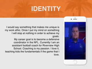 I would say something that makes me unique is
my work ethic. Once I put my mind on something
I will stop at nothing in order to achieve my
goals.
My career goal is to become a defensive
coordinator in the NFL. Currently I am an
assistant football coach for Riverview High
School. Coaching is my passion. I love it,
teaching kids the fundamentals if the game that I
love.
IDENTITY
 