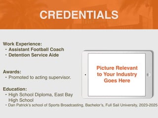 CREDENTIALS
Work Experience:
• Assistant Football Coach
• Detention Service Aide
Education:
• High School Diploma, East Bay
High School
• Dan Patrick’s school of Sports Broadcasting, Bachelor’s, Full Sail University, 2023-2025
Awards:
• Promoted to acting supervisor.
Picture Relevant
to Your Industry
Goes Here
 