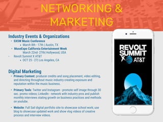 NETWORKING &
MARKETING
Industry Events & Organizations
• SXSW Music Conference
‣ March 8th - 17th | Austin, TX
• MuseExpo California Entertainment Week
March 22nd- 27th| Hollywood, USA
• Revolt Summit X AT&T
‣ OCT 25 - 27| Los Angeles, CA
Digital Marketing
• Primary Content: producer credits and song placement, video editing,
and directing throughout music industry creating exposure and
reputation within the music business.
• Primary Tools: Twitter and Instagram - promote self image through 30
sec. promo videos; LinkedIn - network with industry pros and publish
monthly interviews stating growth on business practices and methods
on youtube.
• Website: Full Sail digital portfolio site to showcase school work; use
blog to showcase updated work and show vlog videos of creative
process and interview videos.
 
