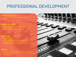 PROFESSIONAL DEVELOPMENT
Mentor
• Seek 10+ year music production veteran to help enhance
sound and knowledge and create proper ideas for artistry and
music business.
Formal Education
• Complete Music Business, B.S. by expected graduation date in
2021
Technical Skills
• Microsoft Oﬃce experience- lynda.com Dec 2019
• Adobe Systems experience - Lynda.com, Oct 2019
• VFX experience - Lynda.com, May 2019
Soft Skills
• Self Management
• Project Management Skills - Lynda.com, Oct. 2019
• Social Media Management- lynda.com Sept. 2019
• Impromptu Speaking - Lynda.com, Nov. 2019
 