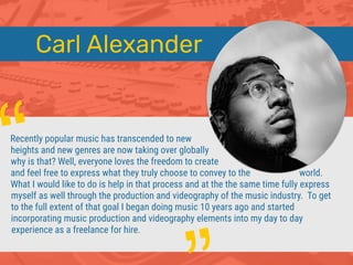 Carl Alexander
Recently popular music has transcended to new
heights and new genres are now taking over globally
why is that? Well, everyone loves the freedom to create
and feel free to express what they truly choose to convey to the world.
What I would like to do is help in that process and at the the same time fully express
myself as well through the production and videography of the music industry. To get
to the full extent of that goal I began doing music 10 years ago and started
incorporating music production and videography elements into my day to day
experience as a freelance for hire.
“
 