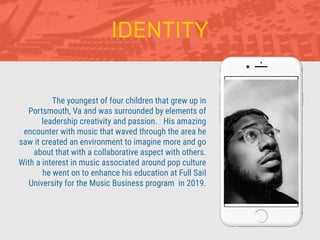 The youngest of four children that grew up in
Portsmouth, Va and was surrounded by elements of
leadership creativity and passion. His amazing
encounter with music that waved through the area he
saw it created an environment to imagine more and go
about that with a collaborative aspect with others.
With a interest in music associated around pop culture
he went on to enhance his education at Full Sail
University for the Music Business program in 2019.
IDENTITY
 