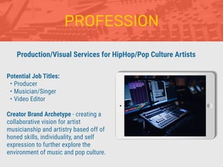 PROFESSION
Potential Job Titles:
• Producer
• Musician/Singer
• Video Editor
Creator Brand Archetype - creating a
collaborative vision for artist
musicianship and artistry based off of
honed skills, individuality, and self
expression to further explore the
environment of music and pop culture.
Production/Visual Services for HipHop/Pop Culture Artists
 