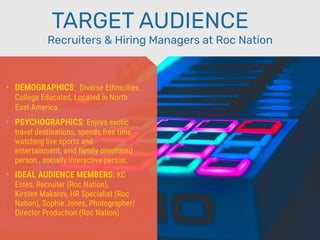 • DEMOGRAPHICS: Diverse Ethnicities,
College Educated, Located in North
East-America.
• PSYCHOGRAPHICS: Enjoys exotic
travel destinations, spends free time
watching live sports and
entertainment, avid family orientated
person , socially interactive person.
• IDEAL AUDIENCE MEMBERS: KC
Estes, Recruiter (Roc Nation),
Kirsten Makarov, HR Specialist (Roc
Nation), Sophie Jones, Photographer/
Director Production (Roc Nation)
Recruiters & Hiring Managers at Roc Nation
TARGET AUDIENCE
 