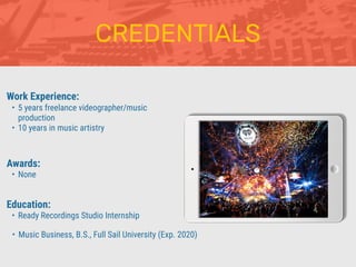CREDENTIALS
Work Experience:
• 5 years freelance videographer/music
production
• 10 years in music artistry
Education:
• Ready Recordings Studio Internship
• Music Business, B.S., Full Sail University (Exp. 2020)
Awards:
• None
 