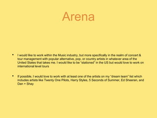 Arena
• I would like to work within the Music industry, but more specifically in the realm of concert &
tour management with popular alternative, pop, or country artists in whatever area of the
United States that takes me. I would like to be “stationed” in the US but would love to work on
international level tours
• If possible, I would love to work with at least one of the artists on my “dream team” list which
includes artists like Twenty One Pilots, Harry Styles, 5 Seconds of Summer, Ed Sheeran, and
Dan + Shay
 