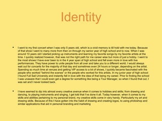 Identity
• I went to my first concert when I was only 5 years old, which is a vivid memory is till hold with me today. Because
of that show I went to many more from then on through my senior year of high school and to now. When I was
around 10 years old I started picking up instruments and learning my favorite songs by my favorite artists at the
time. I quickly realized however, that was not the right path for me career wise but more of just a hobby. I went to
the most shows I have ever been to in the 4 year span of high school and fell even more in love with live
performances. They have power to unite people from all over and take you to a different world. I would always
wait out for concerts for the majority of that day and sometimes even 24 hours or longer, depending on the artist.
Spending so much time at venues and getting VIP access to a lot of shows, I quickly became fascinated with the
people who worked “behind the scenes” or the people who worked for this artists. In my junior year of high school
I found Full Sail University and instantly fell in love with the idea of that being my career. Prior to finding the school
I was unaware that I could even get a degree for something like being a Tour Manager, so when I found that out, I
was set and I never looked back.
• I have seemed to dip into almost every creative avenue when it comes to hobbies and skills; from drawing and
dancing, to playing instruments and singing, I get told that I’ve done it all. Today however, when it comes to my
skills and abilities pertaining to my personal brand, my creative skills come in very handy. Particularly my art and
drawing skills. Because of this I have gotten into the habit of drawing and creating logos, to using photoshop and
similar applications that aid in personal branding and marketing
 